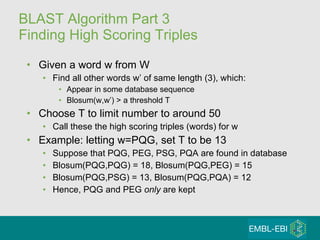BLAST Algorithm Part 3 Finding High Scoring Triples Given a word w from W Find all other words w’ of same length (3), which: Appear in some database sequence  Blosum(w,w’) > a threshold T Choose T to limit number to around 50 Call these the high scoring triples (words) for w Example: letting w=PQG, set T to be 13 Suppose that PQG, PEG, PSG, PQA are found in database Blosum(PQG,PQG) = 18, Blosum(PQG,PEG) = 15 Blosum(PQG,PSG) = 13, Blosum(PQG,PQA) = 12 Hence, PQG and PEG  only  are kept 