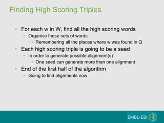 Finding High Scoring Triples For each w in W, find all the high scoring words Organise these sets of words  Remembering all the places where w was found in Q Each high scoring triple is going to be a seed  In order to generate possible alignment(s) One seed can generate more than one alignment End of the first half of the algorithm Going to find alignments now 
