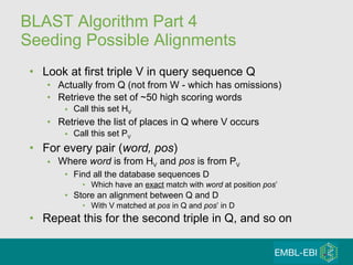 BLAST Algorithm Part 4 Seeding Possible Alignments Look at first triple V in query sequence Q Actually from Q (not from W - which has omissions) Retrieve the set of ~50 high scoring words Call this set H V Retrieve the list of places in Q where V occurs Call this set P V For every pair ( word, pos ) Where  word  is from H V  and  pos  is from P V Find all the database sequences D Which have an  exact  match with  word  at position  pos ’ Store an alignment between Q and D With V   matched at  pos  in Q and  pos ’ in D Repeat this for the second triple in Q, and so on 