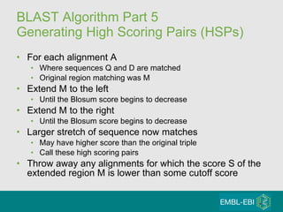 BLAST Algorithm Part 5 Generating High Scoring Pairs (HSPs) For each alignment A Where sequences Q and D are matched Original region matching was M Extend M to the left Until the Blosum score begins to decrease Extend M to the right Until the Blosum score begins to decrease Larger stretch of sequence now matches May have higher score than the original triple Call these high scoring pairs Throw away any alignments for which the score S of the extended region M is lower than some cutoff score 