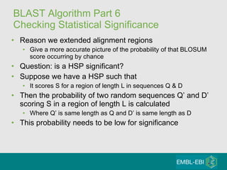 BLAST Algorithm Part 6 Checking Statistical Significance Reason we extended alignment regions Give a more accurate picture of the probability of that BLOSUM score occurring by chance Question: is a HSP significant? Suppose we have a HSP such that It scores S for a region of length L in sequences Q & D Then the probability of two random sequences Q’ and D’ scoring S in a region of length L is calculated Where Q’ is same length as Q and D’ is same length as D This probability needs to be low for significance 