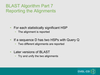 BLAST Algorithm Part 7 Reporting the Alignments For each statistically significant HSP The alignment is reported If a sequence D has two HSPs with Query Q Two different alignments are reported Later versions of BLAST Try and unify the two alignments 