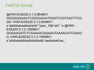 FASTQ format @HWI-EAS225:3:1:2:854#0/1 GGGGGGAAGTCGGCAAAATAGATCCGTAACTTCGGG +HWI-EAS225:3:1:2:854#0/1 a`abbbbabaabbababb^`[aaa`_N]b^ab^``a @HWI-EAS225:3:1:2:1595#0/1 GGGAAGATCTCAAAAACAGAAGTAAAACATCGAACG +HWI-EAS225:3:1:2:1595#0/1 a`abbbababbbabbbbbbabb`aaababab\aa_`  
