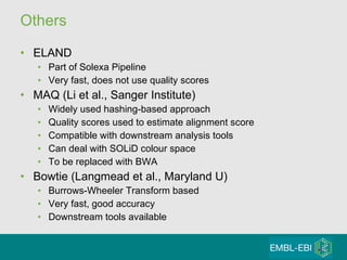 Others ELAND Part of Solexa Pipeline Very fast, does not use quality scores MAQ (Li et al., Sanger Institute) Widely used hashing-based approach Quality scores used to estimate alignment score Compatible with downstream analysis tools Can deal with SOLiD colour space To be replaced with BWA Bowtie (Langmead et al., Maryland U) Burrows-Wheeler Transform based Very fast, good accuracy Downstream tools available 