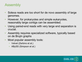 Assembly Solexa reads are too short for de novo assembly of large genomes.  However, for prokaryotes and simple eukaryotes, reasonably large contigs can be assembled. Using paired-end reads with very large end separation is crucial. Assembly requires specialized software, typically based on de Brujin graphs  Most popular assembly tools:  Velvet (Zerbino et al.)  ABySS (Simpson et al.)  
