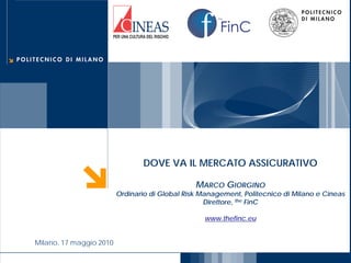 FinC
the




                                       DOVE VA IL MERCATO ASSICURATIVO

                                                       MARCO GIORGINO
                                Ordinario di Global Risk Management, Politecnico di Milano e Cineas
                                                          Direttore, the FinC

                                                         www.thefinc.eu


       Milano, 17 maggio 2010
 