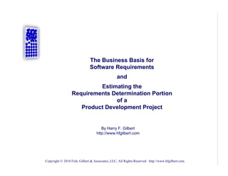 The Business Basis for
                              Software Requirements
                                                and
                          Estimating the
                 Requirements Determination Portion
                               of a
                    Product Development Project


                                     By Harry F. Gilbert
                                  http://www.hfgilbert.com




Copyright © 2010 Fish, Gilbert & Associates, LLC, All Rights Reserved http://www.hfgilbert.com.
 
