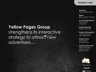 business case Advertiser Yellow Pages Group Mission B2B acquisition website Account Management Olivier Tarbès JulienClari Creative Direction StéphaneDemets Program Management Jean-Pierre Provost MervetBenrabah Creative Team Arnaud Baty Nicolas Troutot Technical Supervision StéphaneVasseur AdrienDuvignau Ghazi Chaoui Yellow Pages Group strengthens its interactive strategy to attract new advertisers… A presentation by tractr 