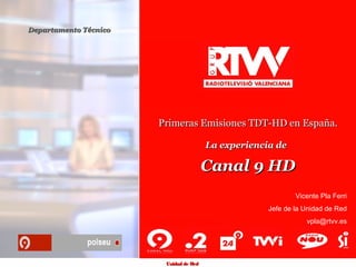 Departamento Técnico




                       Primeras Emisiones TDT-HD en España.

                                        La experiencia de

                                        Canal 9 HD
                                                             Vicente Pla Ferri
                                                     Jefe de la Unidad de Red
                                                                vpla@rtvv.es




                        Unidad de Red
 