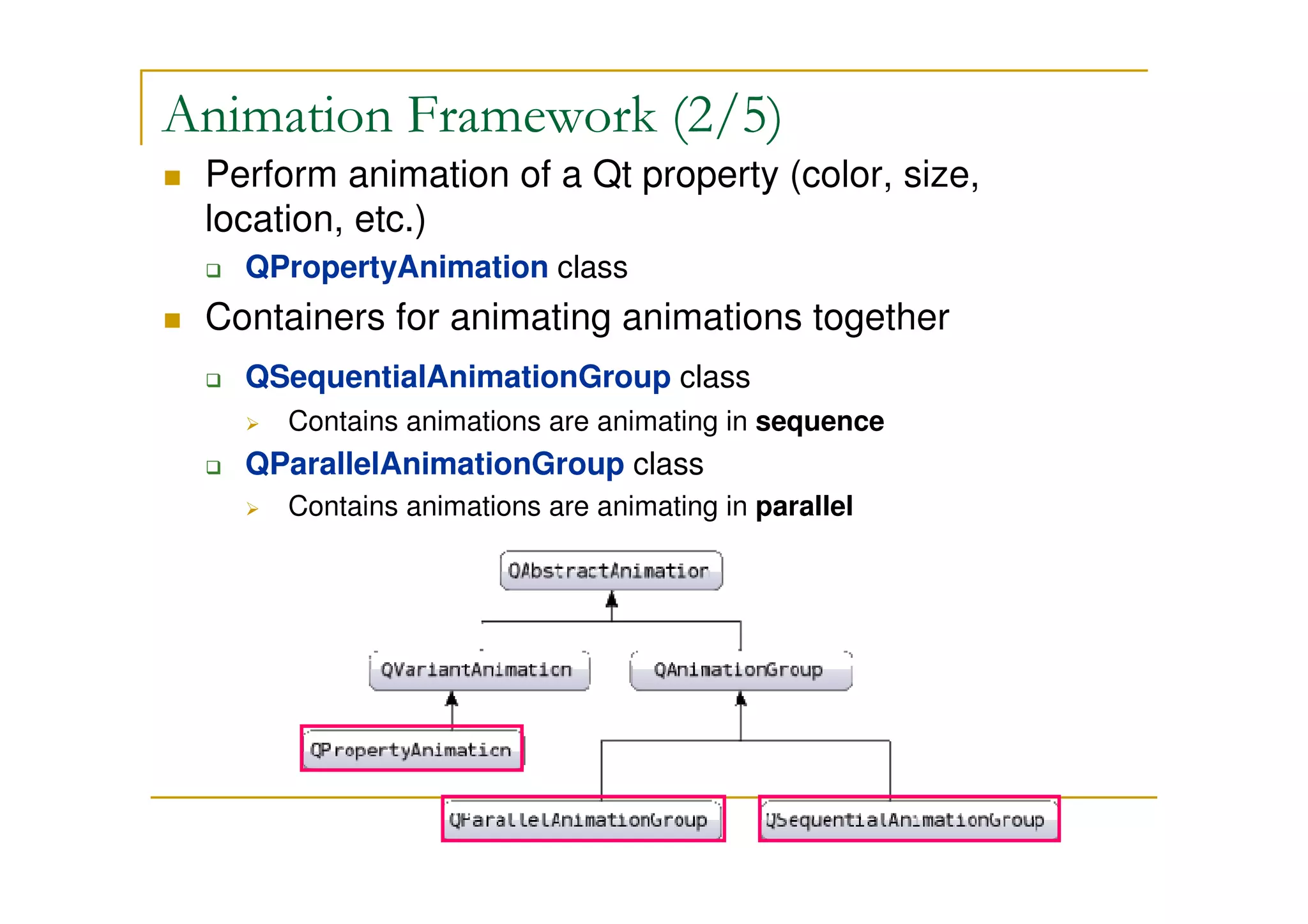 Animation Framework (2/5) 
 Perform animation of a Qt property (color, size, 
location, etc.) 
 QPropertyAnimation class 
 Containers for animating animations together 
 QSequentialAnimationGroup class 
 Contains animations are animating in sequence 
 QParallelAnimationGroup class 
 Contains animations are animating in parallel 
 