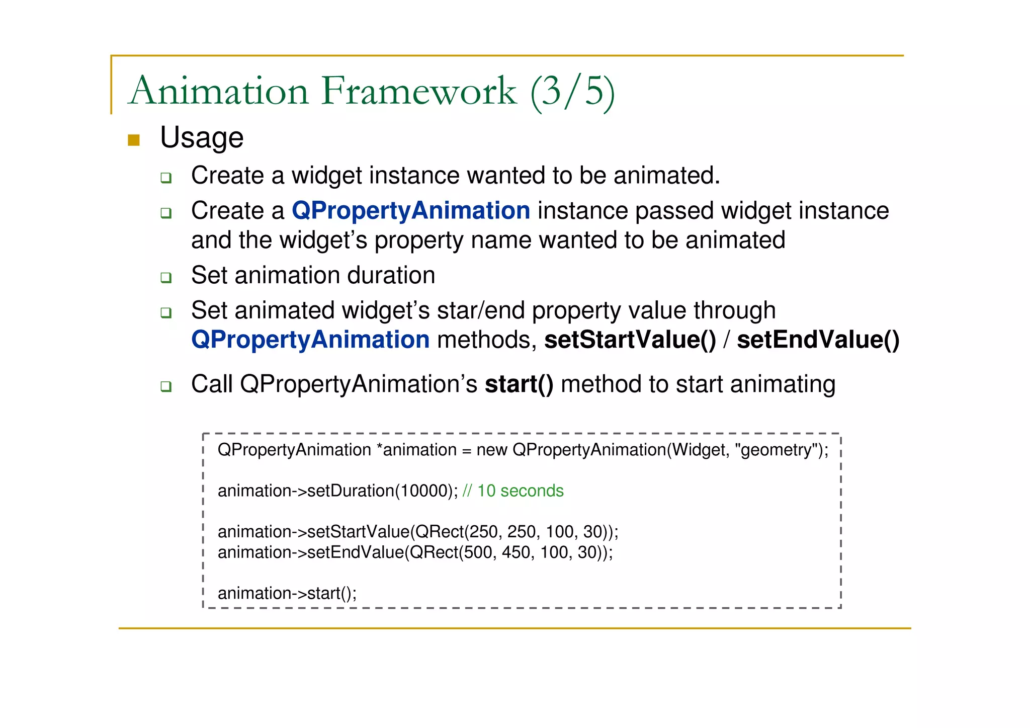 Animation Framework (3/5) 
 Usage 
 Create a widget instance wanted to be animated. 
 Create a QPropertyAnimation instance passed widget instance 
and the widget’s property name wanted to be animated 
 Set animation duration 
 Set animated widget’s star/end property value through 
QPropertyAnimation methods, setStartValue() / setEndValue() 
 Call QPropertyAnimation’s start() method to start animating 
QPropertyAnimation *animation = new QPropertyAnimation(Widget, geometry); 
animation-setDuration(10000); // 10 seconds 
animation-setStartValue(QRect(250, 250, 100, 30)); 
animation-setEndValue(QRect(500, 450, 100, 30)); 
animation-start(); 
 