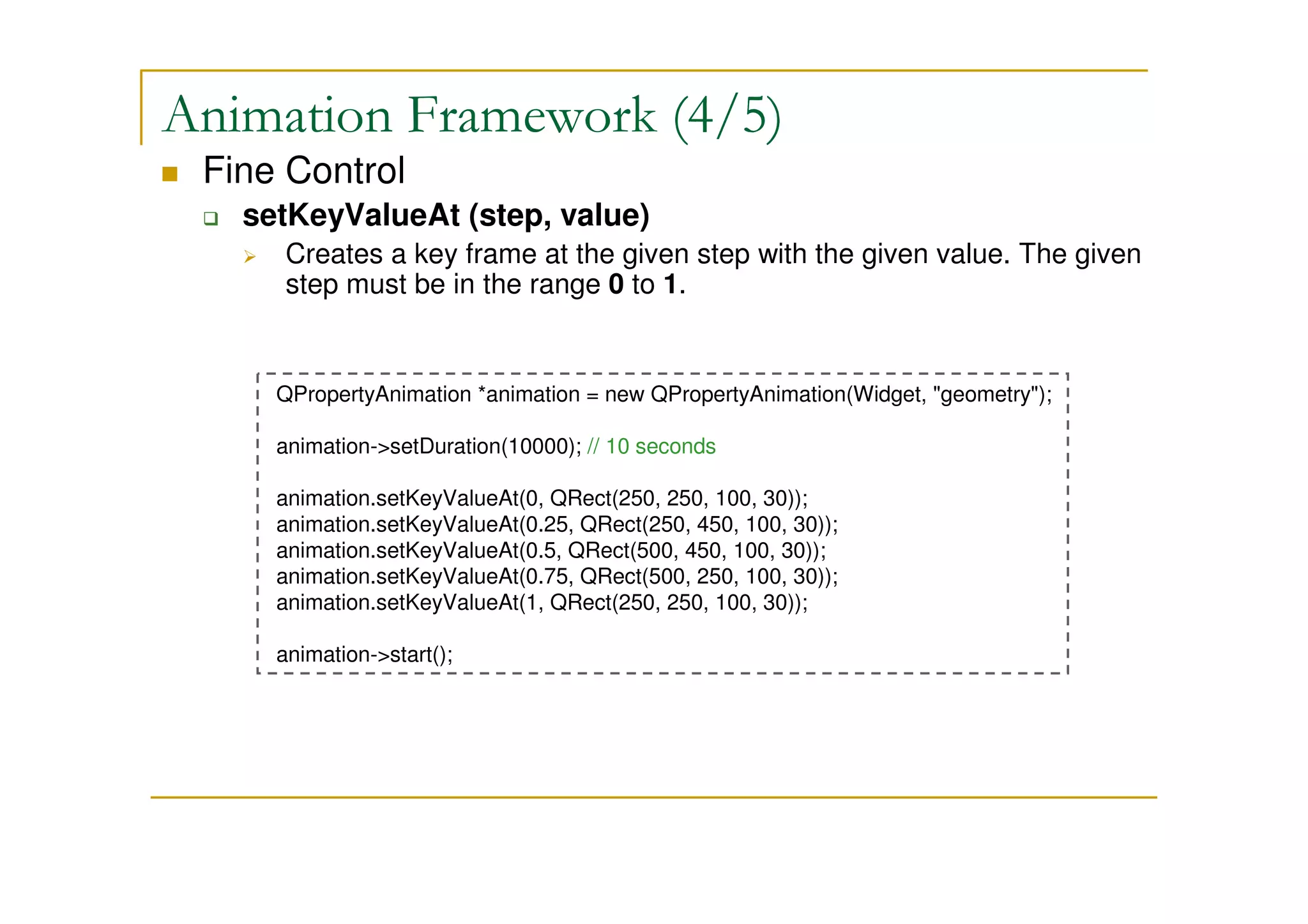 Animation Framework (4/5) 
 Fine Control 
 setKeyValueAt (step, value) 
 Creates a key frame at the given step with the given value. The given 
step must be in the range 0 to 1. 
QPropertyAnimation *animation = new QPropertyAnimation(Widget, geometry); 
animation-setDuration(10000); // 10 seconds 
animation.setKeyValueAt(0, QRect(250, 250, 100, 30)); 
animation.setKeyValueAt(0.25, QRect(250, 450, 100, 30)); 
animation.setKeyValueAt(0.5, QRect(500, 450, 100, 30)); 
animation.setKeyValueAt(0.75, QRect(500, 250, 100, 30)); 
animation.setKeyValueAt(1, QRect(250, 250, 100, 30)); 
animation-start(); 
 