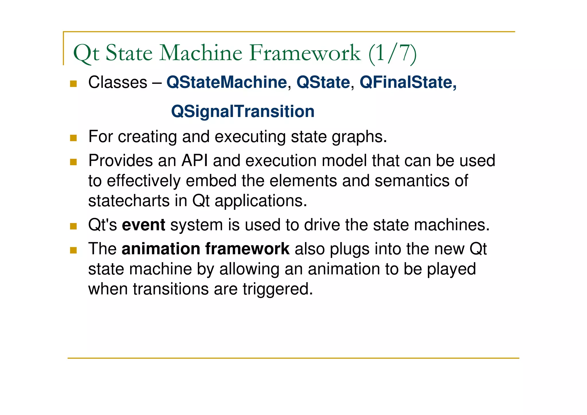 Qt State Machine Framework (1/7) 
 Classes – QStateMachine, QState, QFinalState, 
QSignalTransition 
 For creating and executing state graphs. 
 Provides an API and execution model that can be used 
to effectively embed the elements and semantics of 
statecharts in Qt applications. 
 Qt's event system is used to drive the state machines. 
 The animation framework also plugs into the new Qt 
state machine by allowing an animation to be played 
when transitions are triggered. 
 