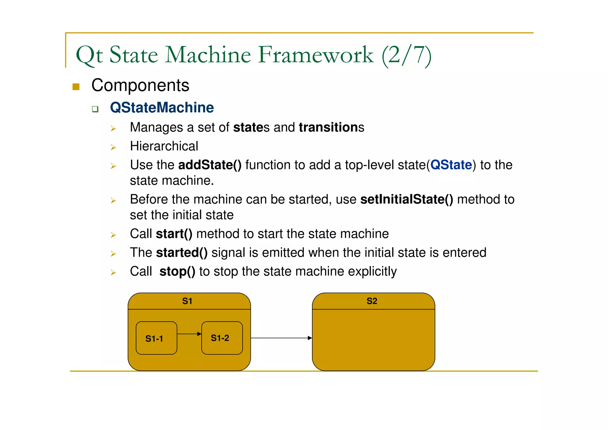 Qt State Machine Framework (2/7) 
 Components 
 QStateMachine 
 Manages a set of states and transitions 
 Hierarchical 
 Use the addState() function to add a top-level state(QState) to the 
state machine. 
 Before the machine can be started, use setInitialState() method to 
set the initial state 
 Call start() method to start the state machine 
 The started() signal is emitted when the initial state is entered 
 Call stop() to stop the state machine explicitly 
S1 
S1-1 S1-2 
S2 
 