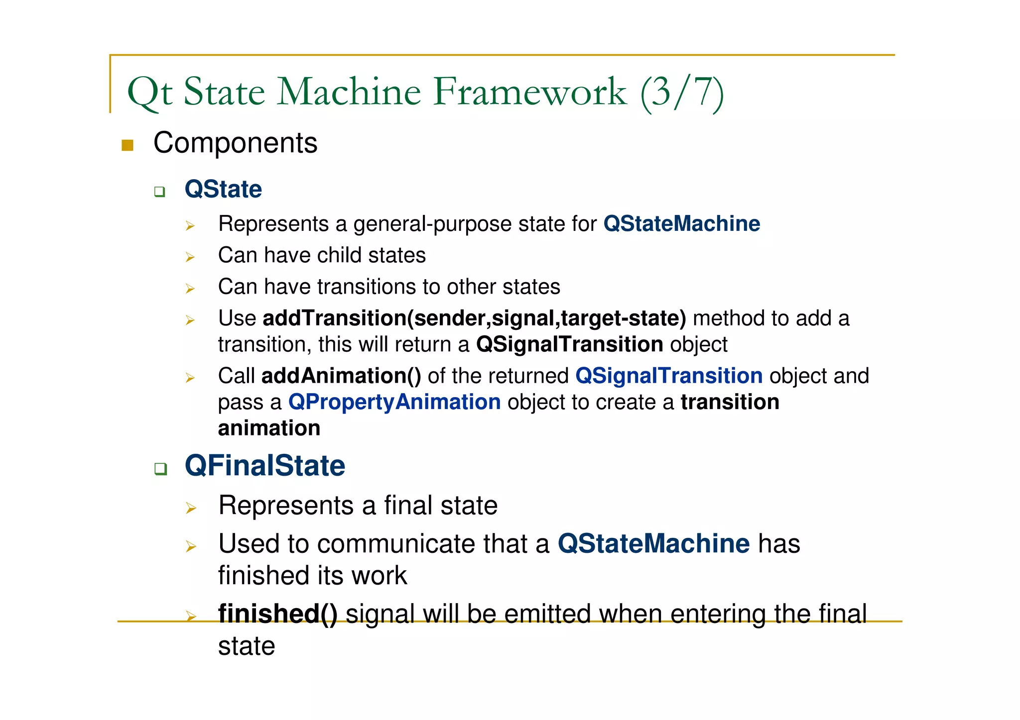 Qt State Machine Framework (3/7) 
 Components 
 QState 
 Represents a general-purpose state for QStateMachine 
 Can have child states 
 Can have transitions to other states 
 Use addTransition(sender,signal,target-state) method to add a 
transition, this will return a QSignalTransition object 
 Call addAnimation() of the returned QSignalTransition object and 
pass a QPropertyAnimation object to create a transition 
animation 
 QFinalState 
 Represents a final state 
 Used to communicate that a QStateMachine has finished its work 
 finished() signal will be emitted when entering the final state 
 