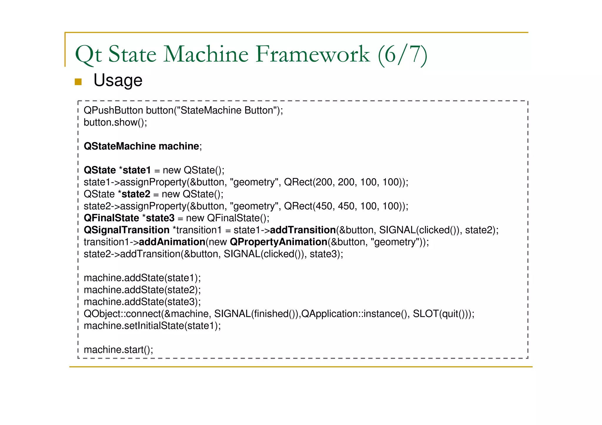 Qt State Machine Framework (6/7) 
 Usage 
QPushButton button(StateMachine Button); 
button.show(); 
QStateMachine machine; 
QState *state1 = new QState(); 
state1-assignProperty(button, geometry, QRect(200, 200, 100, 100)); 
QState *state2 = new QState(); 
state2-assignProperty(button, geometry, QRect(450, 450, 100, 100)); 
QFinalState *state3 = new QFinalState(); 
QSignalTransition *transition1 = state1-addTransition(button, SIGNAL(clicked()), state2); 
transition1-addAnimation(new QPropertyAnimation(button, geometry)); 
state2-addTransition(button, SIGNAL(clicked()), state3); 
machine.addState(state1); 
machine.addState(state2); 
machine.addState(state3); 
QObject::connect(machine, SIGNAL(finished()),QApplication::instance(), SLOT(quit())); 
machine.setInitialState(state1); 
machine.start(); 
 