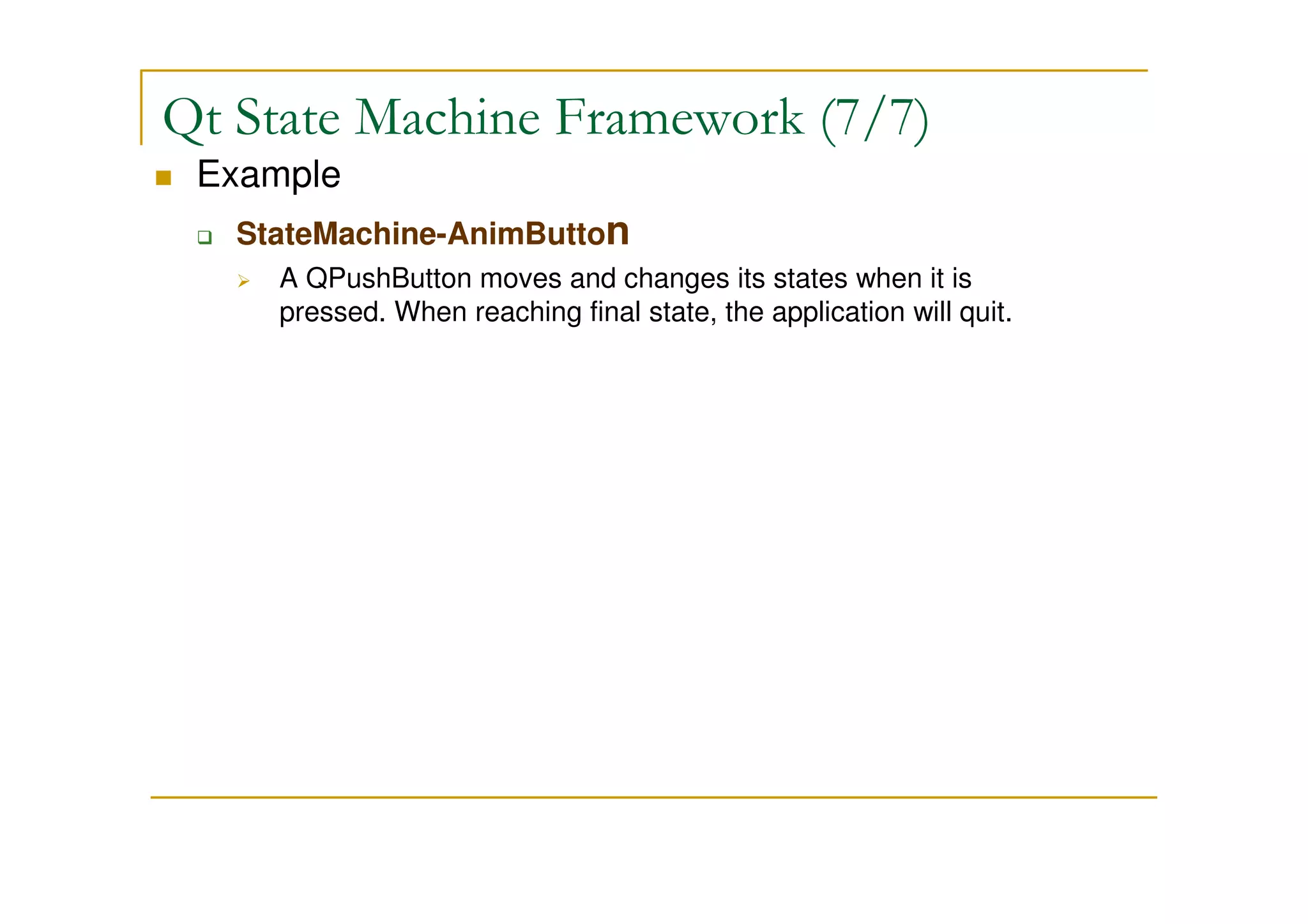 Qt State Machine Framework (7/7) 
 Example 
 StateMachine-AnimButton 
 A QPushButton moves and changes its states when it is 
pressed. When reaching final state, the application will quit. 
 