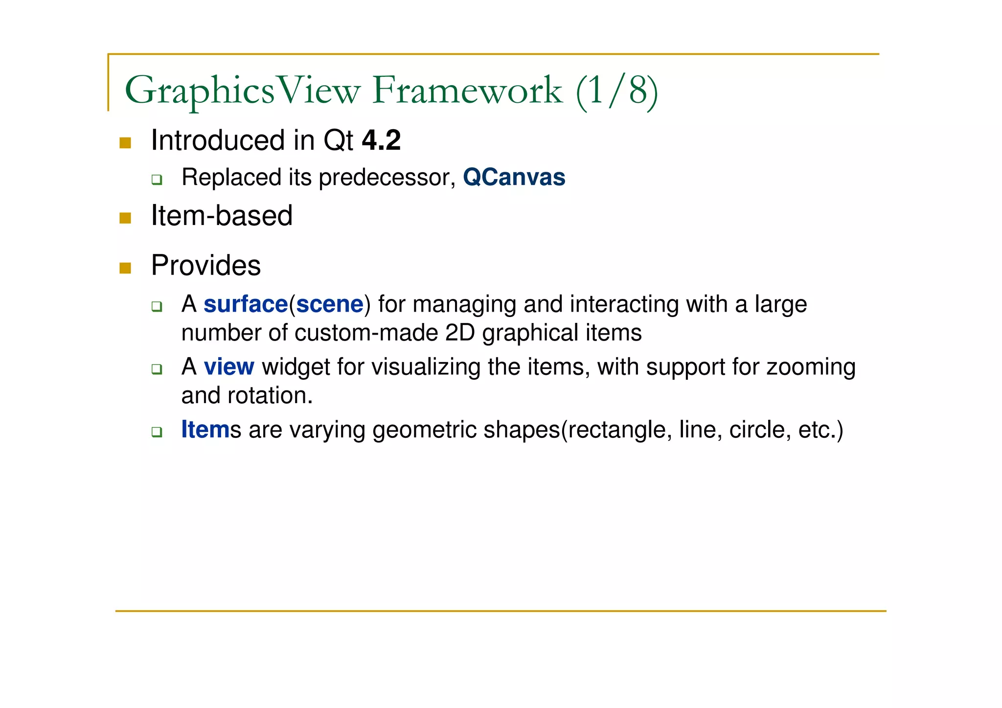 GraphicsView Framework (1/8) 
 Introduced in Qt 4.2 
 Replaced its predecessor, QCanvas 
 Item-based 
 Provides 
 A surface(scene) for managing and interacting with a large 
number of custom-made 2D graphical items 
 A view widget for visualizing the items, with support for zooming 
and rotation. 
 Items are varying geometric shapes(rectangle, line, circle, etc.) 
 