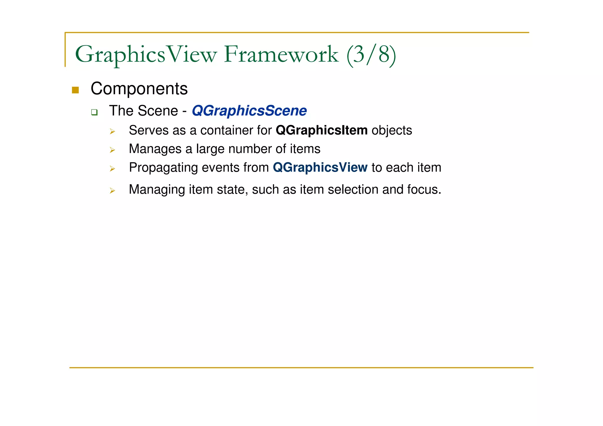 GraphicsView Framework (3/8) 
 Components 
 The Scene - QGraphicsScene 
 Serves as a container for QGraphicsItem objects 
 Manages a large number of items 
 Propagating events from QGraphicsView to each item 
 Managing item state, such as item selection and focus. 
 