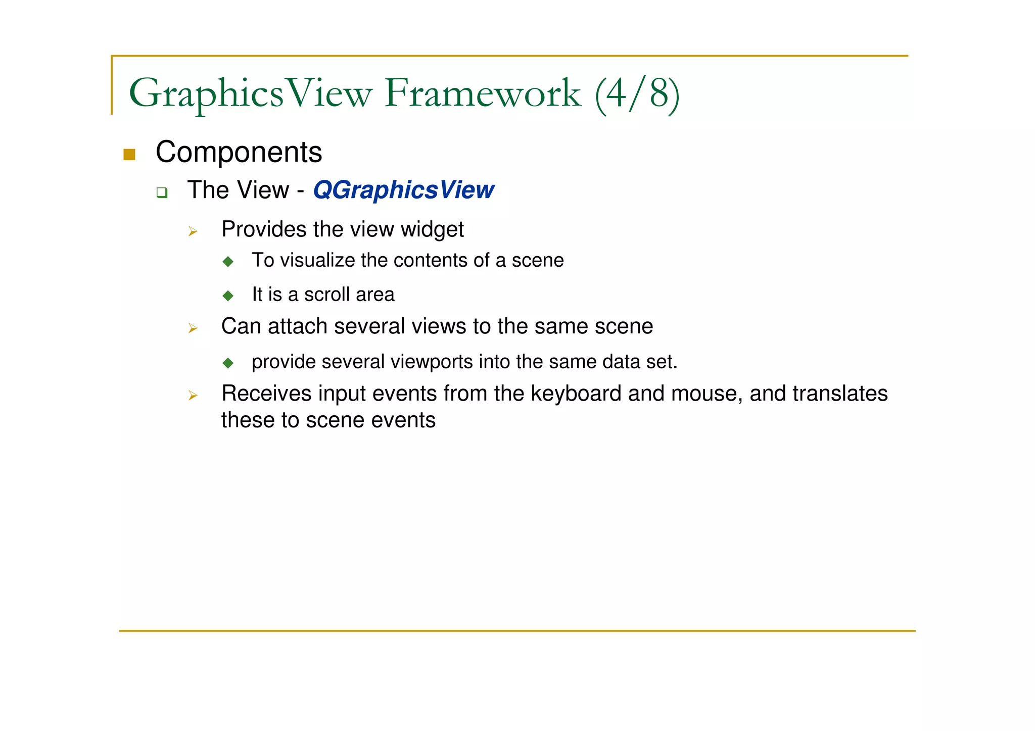 GraphicsView Framework (4/8) 
 Components 
 The View - QGraphicsView 
 Provides the view widget 
 To visualize the contents of a scene 
 It is a scroll area 
 Can attach several views to the same scene 
 provide several viewports into the same data set. 
 Receives input events from the keyboard and mouse, and translates 
these to scene events 
 