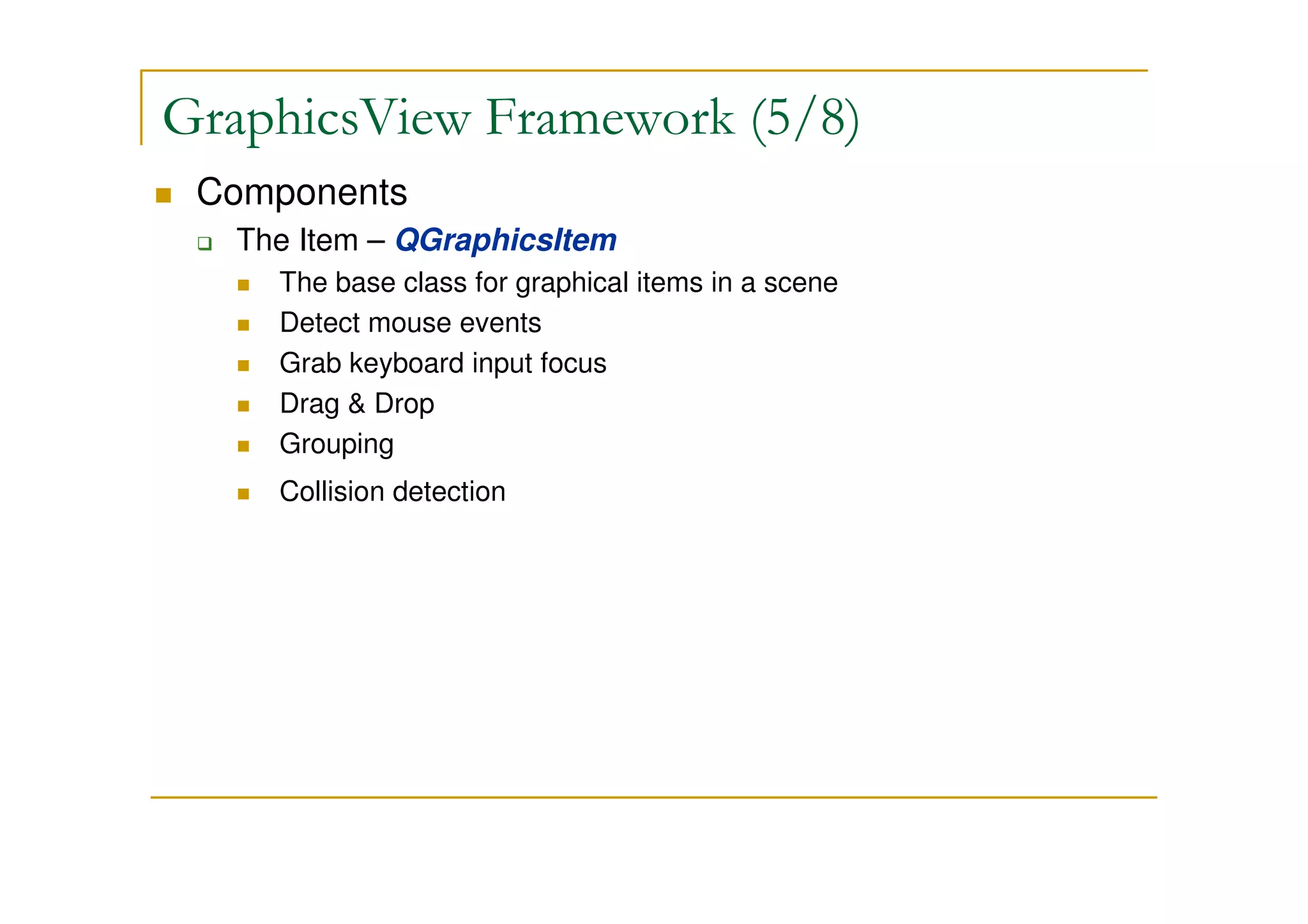 GraphicsView Framework (5/8) 
 Components 
 The Item – QGraphicsItem 
 The base class for graphical items in a scene 
 Detect mouse events 
 Grab keyboard input focus 
 Drag  Drop 
 Grouping 
 Collision detection 
 
