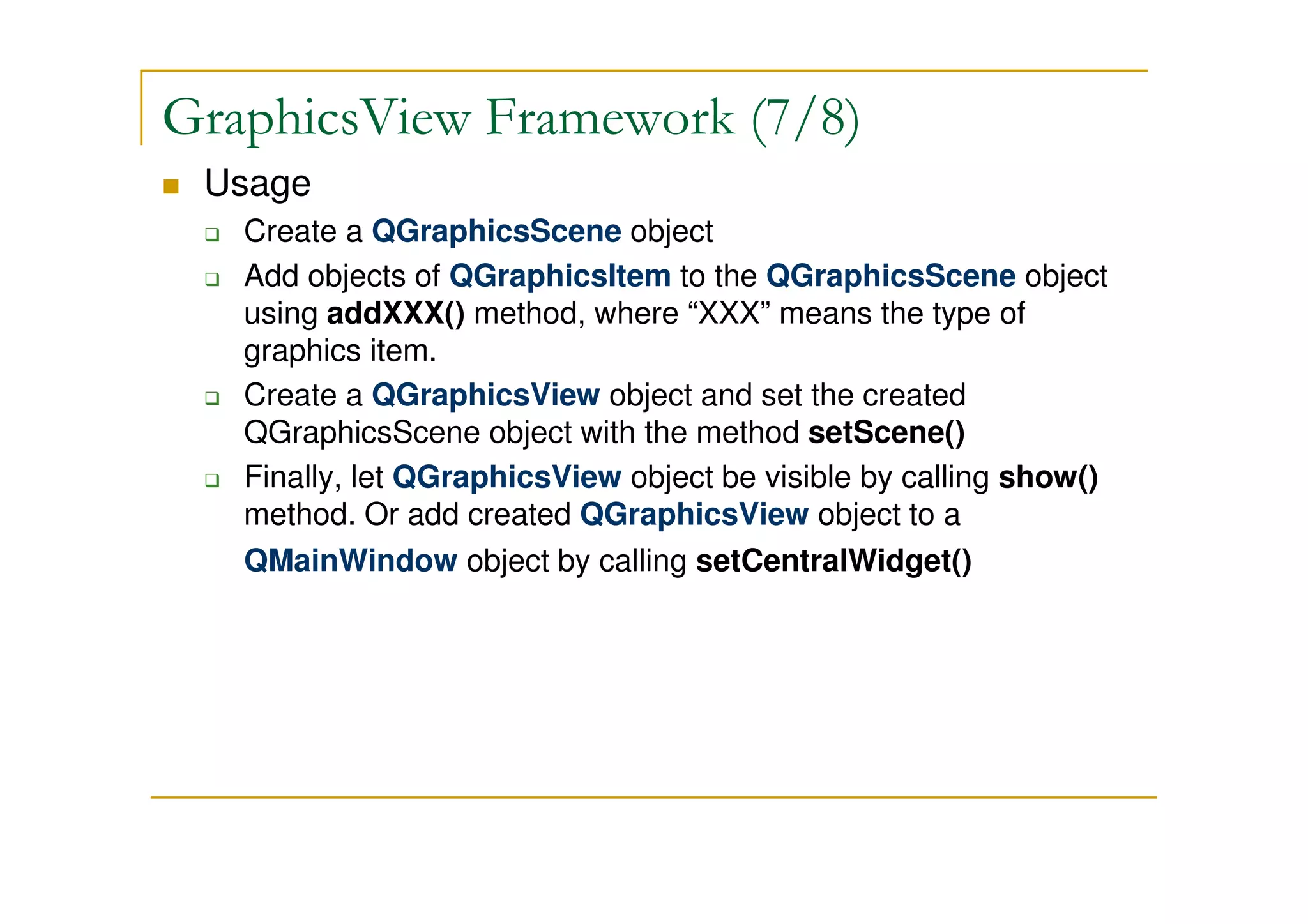 GraphicsView Framework (7/8) 
 Usage 
 Create a QGraphicsScene object 
 Add objects of QGraphicsItem to the QGraphicsScene object 
using addXXX() method, where “XXX” means the type of 
graphics item. 
 Create a QGraphicsView object and set the created 
QGraphicsScene object with the method setScene() 
 Finally, let QGraphicsView object be visible by calling show() 
method. Or add created QGraphicsView object to a 
QMainWindow object by calling setCentralWidget() 
 