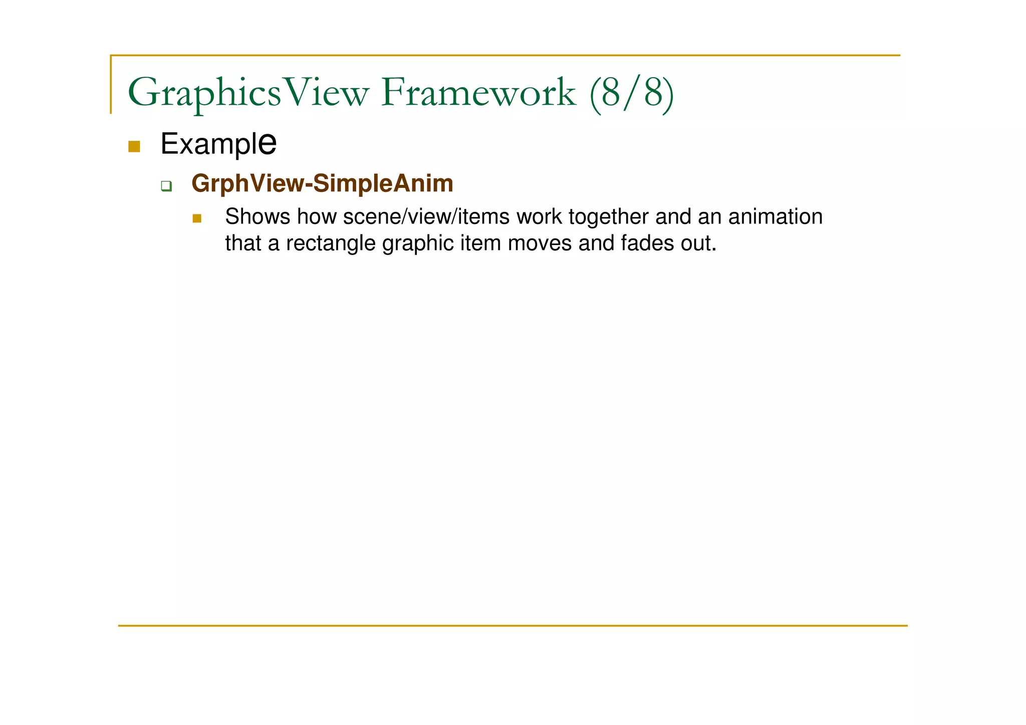 GraphicsView Framework (8/8) 
 Example 
 GrphView-SimpleAnim 
 Shows how scene/view/items work together and an animation 
that a rectangle graphic item moves and fades out. 
 