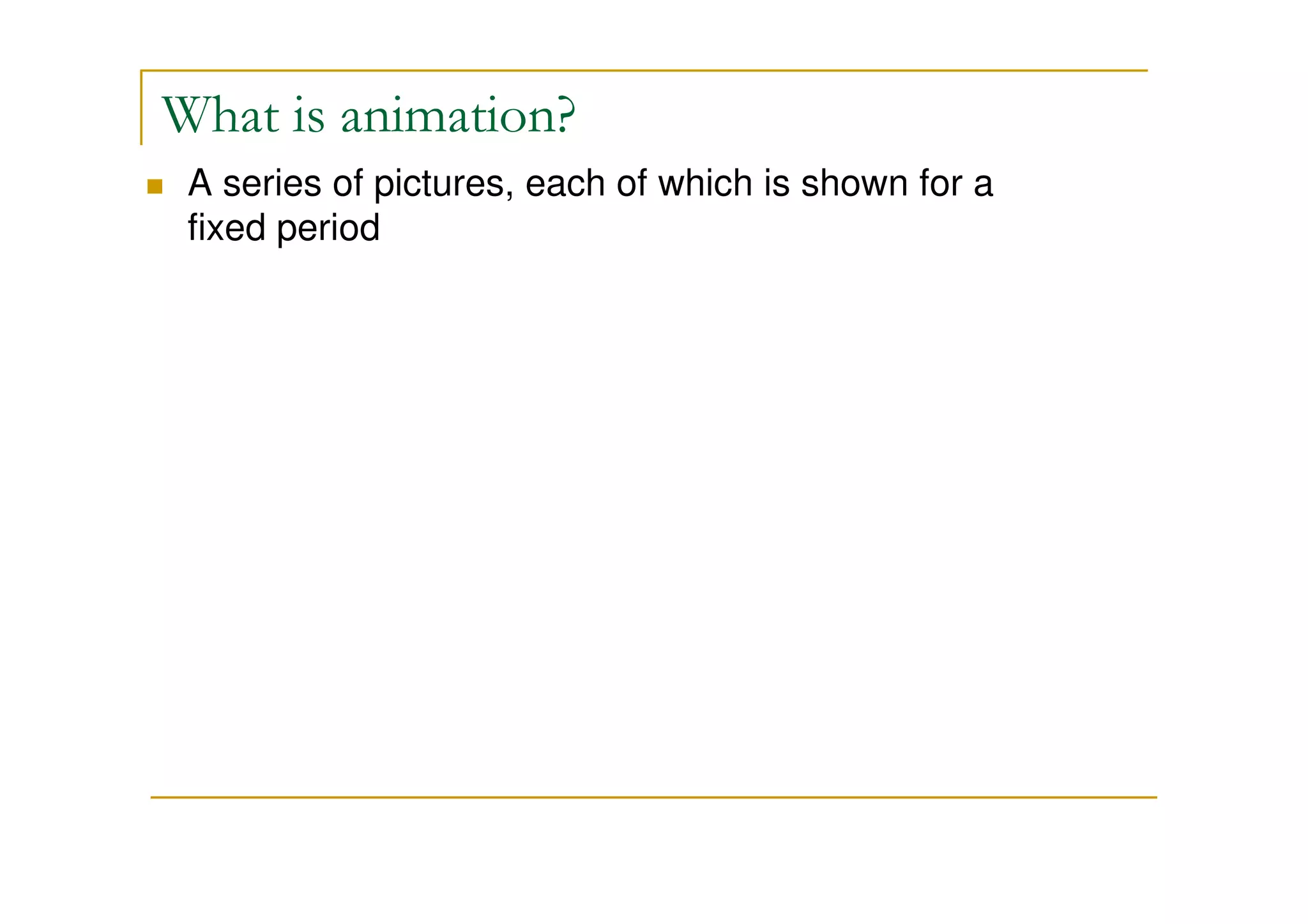 What is animation? 
 A series of pictures, each of which is shown for a 
fixed period 
 