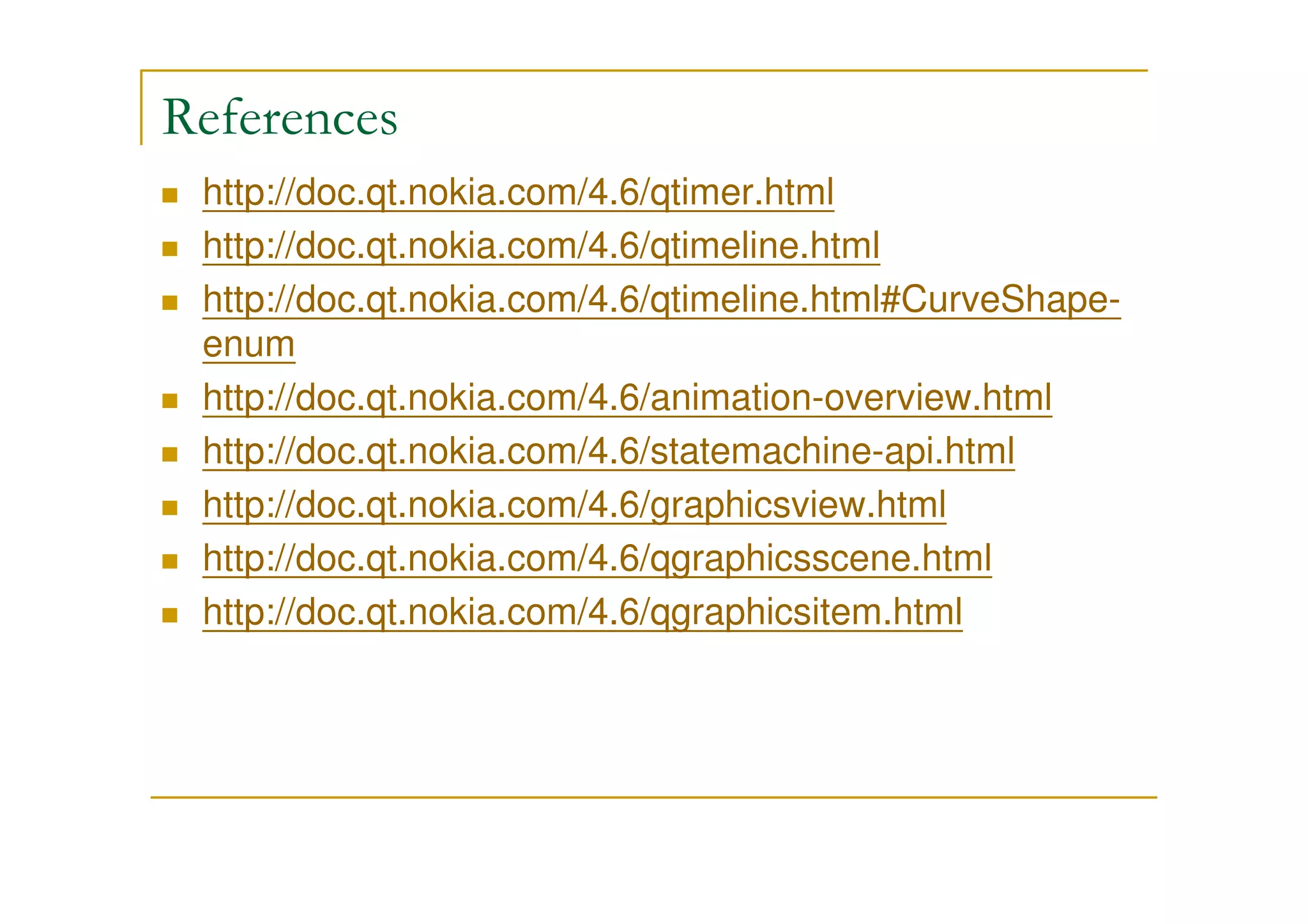 References 
 http://doc.qt.nokia.com/4.6/qtimer.html 
 http://doc.qt.nokia.com/4.6/qtimeline.html 
 http://doc.qt.nokia.com/4.6/qtimeline.html#CurveShape-enum 
 http://doc.qt.nokia.com/4.6/animation-overview.html 
 http://doc.qt.nokia.com/4.6/statemachine-api.html 
 http://doc.qt.nokia.com/4.6/graphicsview.html 
 http://doc.qt.nokia.com/4.6/qgraphicsscene.html 
 http://doc.qt.nokia.com/4.6/qgraphicsitem.html 
