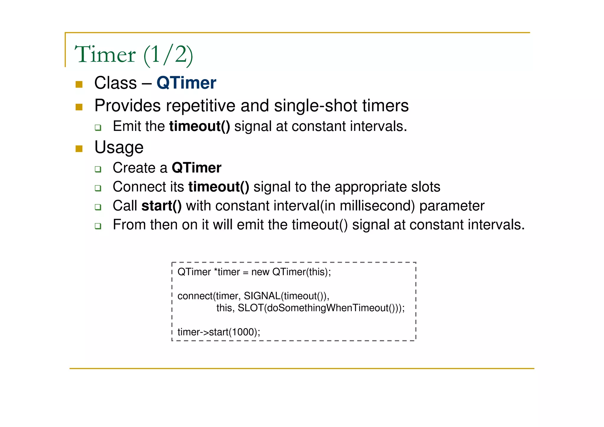Timer (1/2) 
 Class – QTimer 
 Provides repetitive and single-shot timers 
 Emit the timeout() signal at constant intervals. 
 Usage 
 Create a QTimer 
 Connect its timeout() signal to the appropriate slots 
 Call start() with constant interval(in millisecond) parameter 
 From then on it will emit the timeout() signal at constant intervals. 
QTimer *timer = new QTimer(this); 
connect(timer, SIGNAL(timeout()), 
this, SLOT(doSomethingWhenTimeout())); 
timer-start(1000); 
 