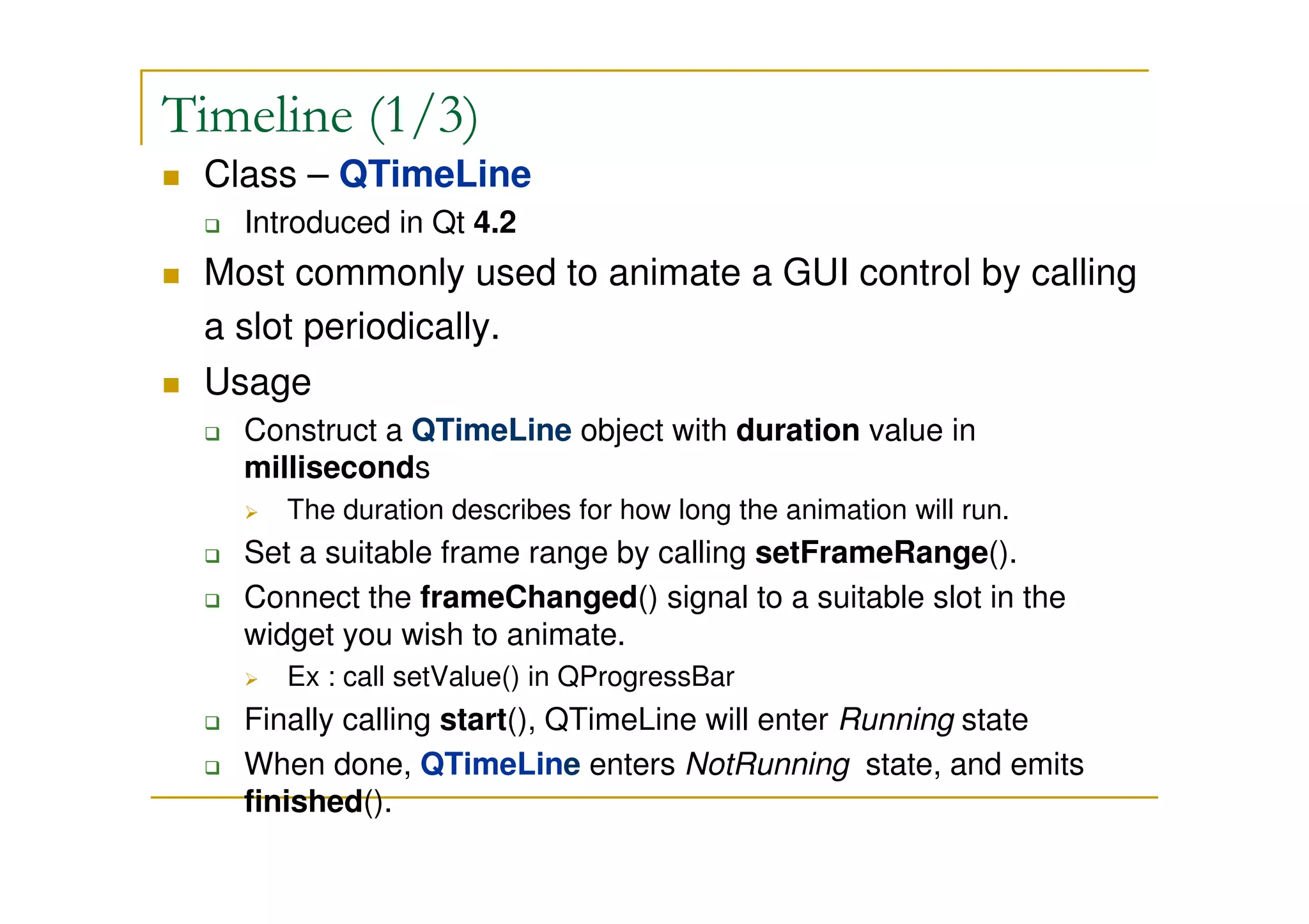 Timeline (1/3) 
 Class – QTimeLine 
 Introduced in Qt 4.2 
 Most commonly used to animate a GUI control by calling 
a slot periodically. 
 Usage 
 Construct a QTimeLine object with duration value in 
milliseconds 
 The duration describes for how long the animation will run. 
 Set a suitable frame range by calling setFrameRange(). 
 Connect the frameChanged() signal to a suitable slot in the 
widget you wish to animate. 
 Ex : call setValue() in QProgressBar 
 Finally calling start(), QTimeLine will enter Running state 
 When done, QTimeLine enters NotRunning state, and emits 
finished(). 
 