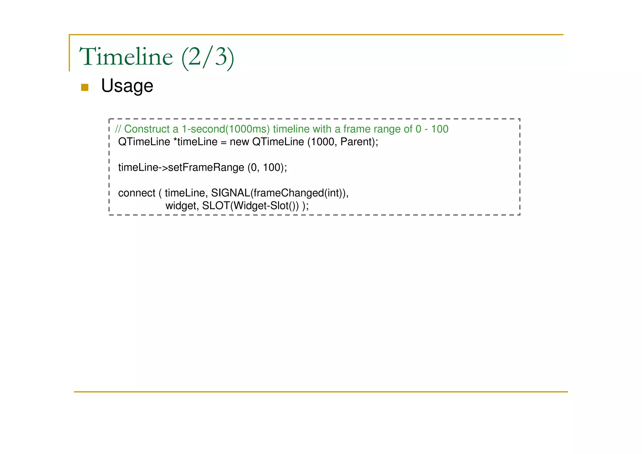 Timeline (2/3) 
 Usage 
// Construct a 1-second(1000ms) timeline with a frame range of 0 - 100 
QTimeLine *timeLine = new QTimeLine (1000, Parent); 
timeLine-setFrameRange (0, 100); 
connect ( timeLine, SIGNAL(frameChanged(int)), 
widget, SLOT(Widget-Slot()) ); 
 