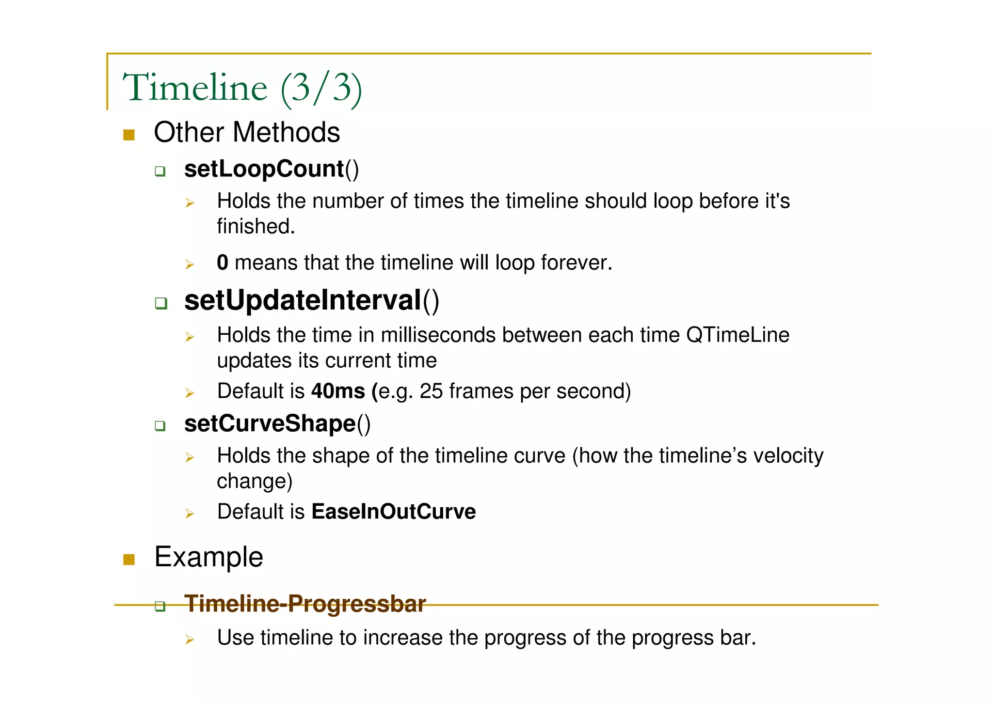 Timeline (3/3) 
 Other Methods 
 setLoopCount() 
 Holds the number of times the timeline should loop before it's 
finished. 
 0 means that the timeline will loop forever. 
 setUpdateInterval() 
 Holds the time in milliseconds between each time QTimeLine 
updates its current time 
 Default is 40ms (e.g. 25 frames per second) 
 setCurveShape() 
 Holds the shape of the timeline curve (how the timeline’s velocity 
change) 
 Default is EaseInOutCurve 
 Example 
 Timeline-Progressbar 
 Use timeline to increase the progress of the progress bar. 
 