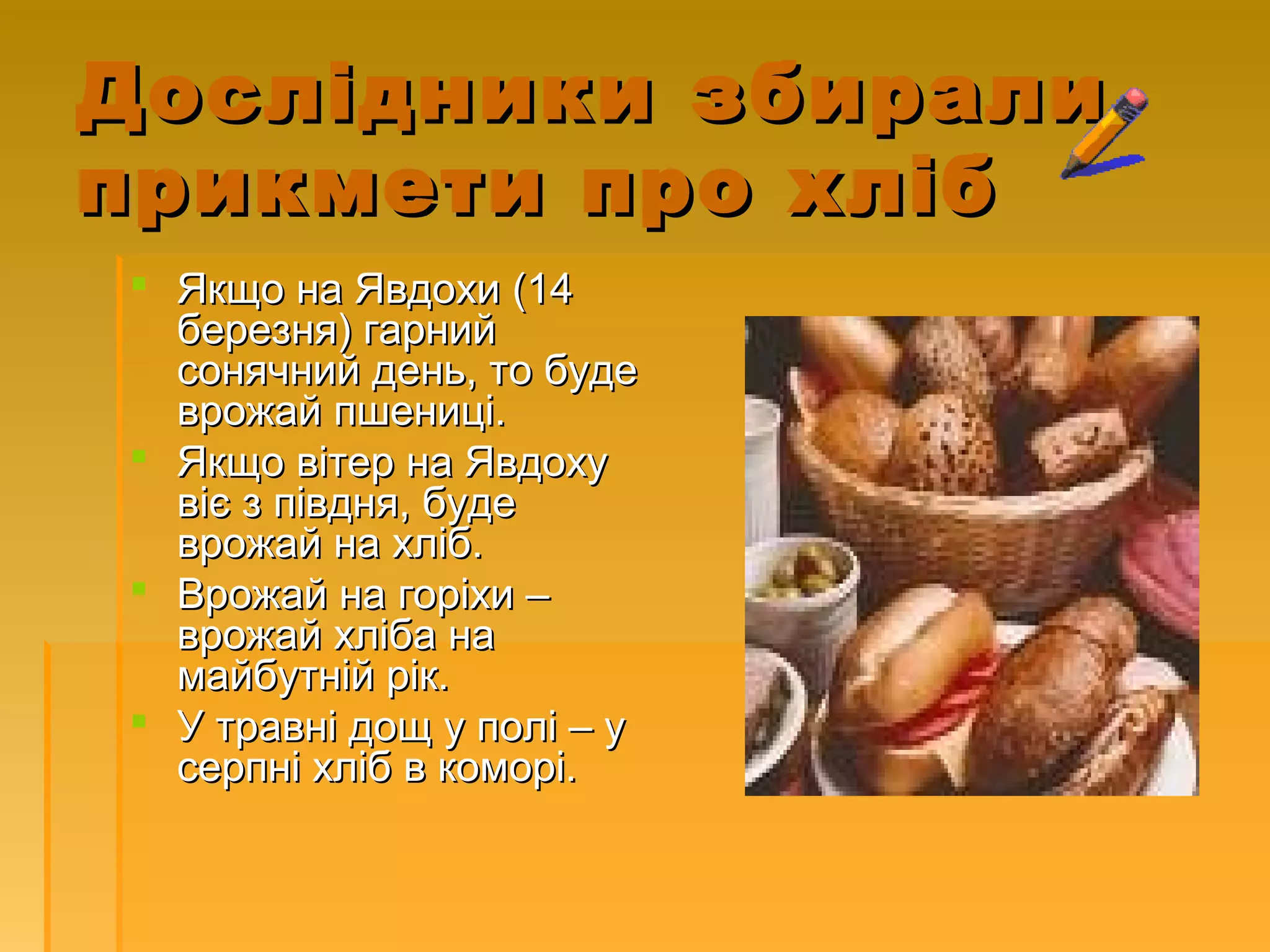 Дослідники збиралиДослідники збирали
прикмети про хлібприкмети про хліб
 Якщо на Явдохи (14Якщо на Явдохи (14
березня) гарнийберезня) гарний
сонячний день, то будесонячний день, то буде
врожай пшениці.врожай пшениці.
 Якщо вітер на ЯвдохуЯкщо вітер на Явдоху
віє з півдня, будевіє з півдня, буде
врожай на хліб.врожай на хліб.
 Врожай на горіхи –Врожай на горіхи –
врожай хліба наврожай хліба на
майбутній рік.майбутній рік.
 У травні дощ у полі – уУ травні дощ у полі – у
серпні хліб в коморі.серпні хліб в коморі.
 