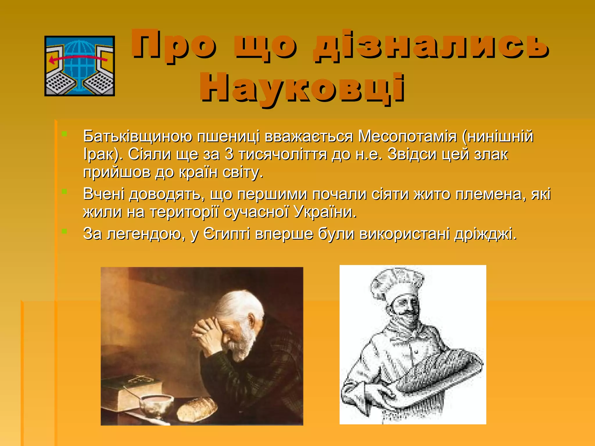 Про що дізналисьПро що дізнались
НауковціНауковці
 Батьківщиною пшениці вважається Месопотамія (нинішнійБатьківщиною пшениці вважається Месопотамія (нинішній
Ірак).Ірак). Сіяли ще за 3 тисячоліття до н.е. Звідси цей злакСіяли ще за 3 тисячоліття до н.е. Звідси цей злак
прийшов до країн світу.прийшов до країн світу.
 Вчені доводять, що першими почали сіяти жито племена, якіВчені доводять, що першими почали сіяти жито племена, які
жили на території сучасної України.жили на території сучасної України.
 За легендою, у Єгипті вперше були використані дріжджі.За легендою, у Єгипті вперше були використані дріжджі.
 