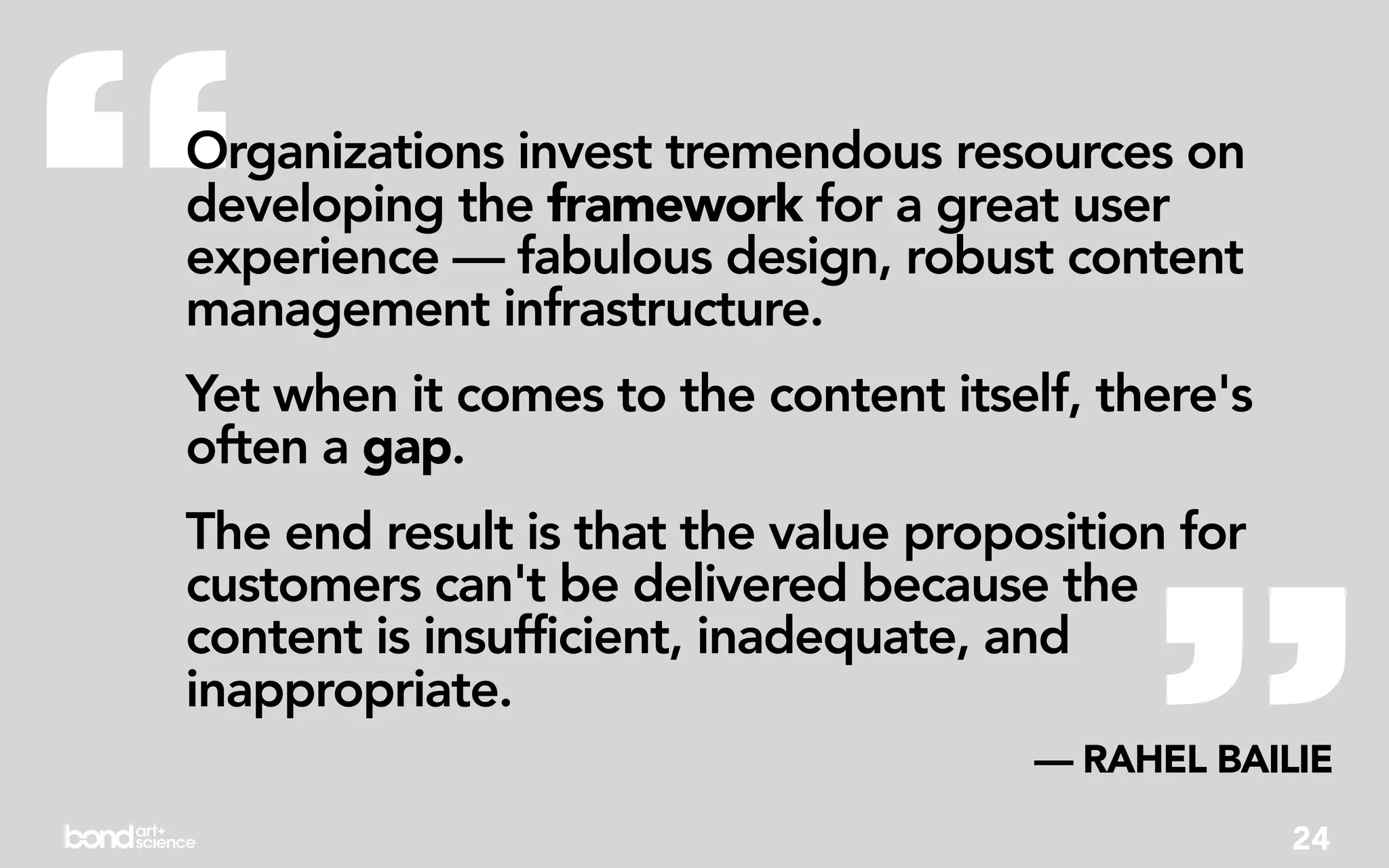 “
Organizations invest tremendous resources on
developing the framework for a great user
experience — fabulous design, robust content
management infrastructure.
Yet when it comes to the content itself, there's
often a gap.




                                           ”
The end result is that the value proposition for
customers can't be delivered because the
content is insufficient, inadequate, and
inappropriate.
                                      — RAHEL BAILIE
                                                   24
 