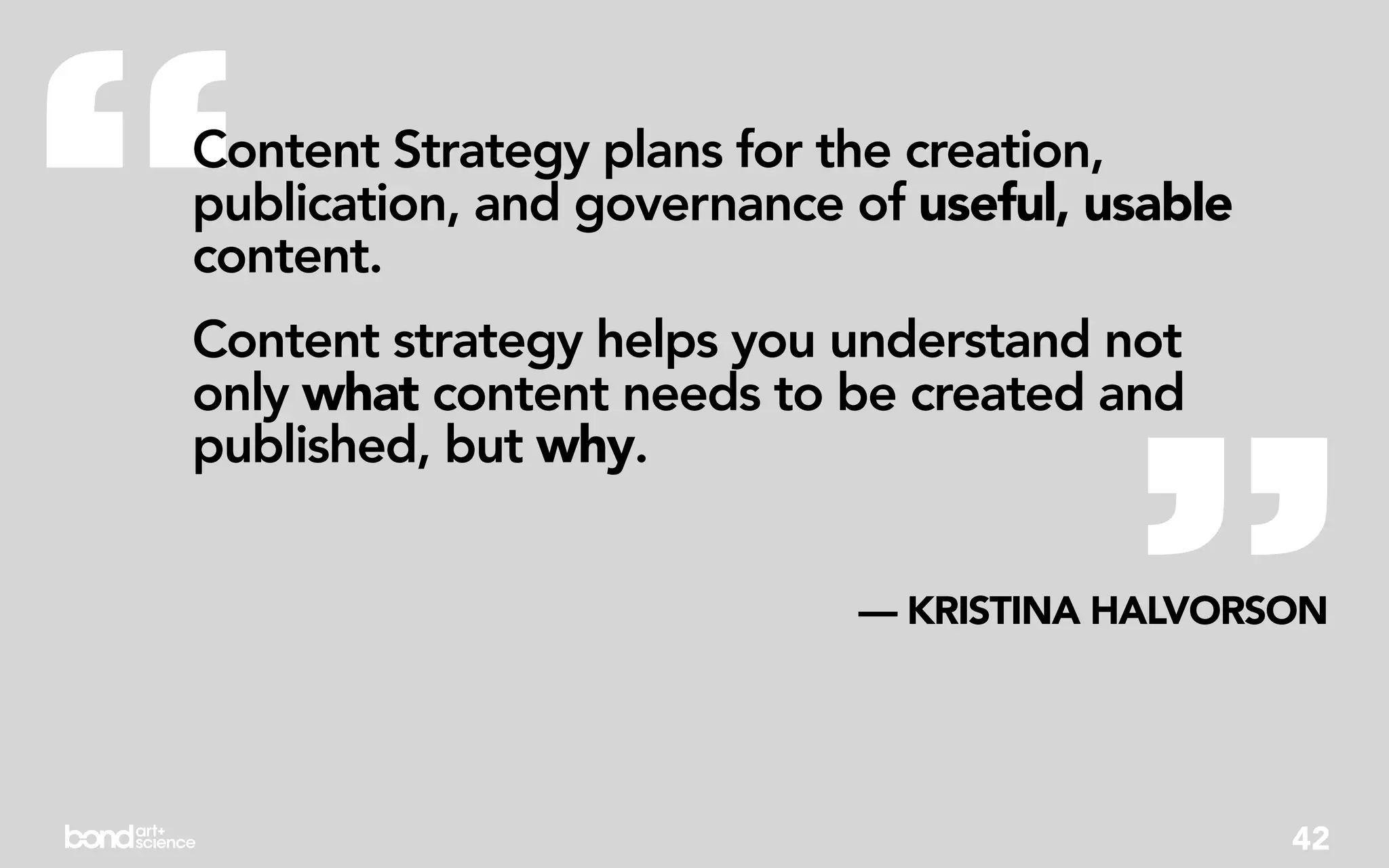 “
Content Strategy plans for the creation,
publication, and governance of useful, usable
content.
Content strategy helps you understand not




                                        ”
only what content needs to be created and
published, but why.


                            — KRISTINA HALVORSON




                                                42
 