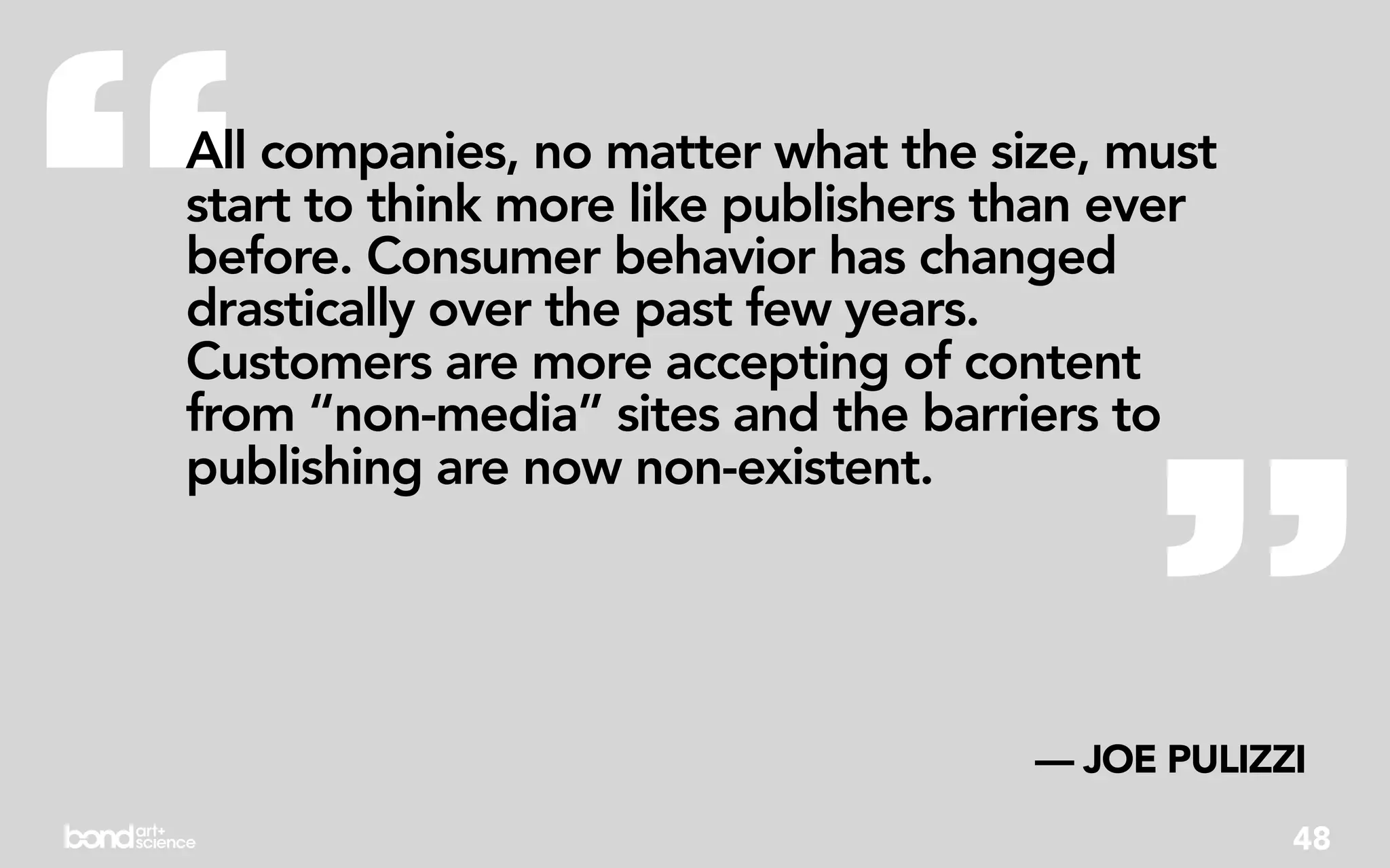 “
All companies, no matter what the size, must
start to think more like publishers than ever
before. Consumer behavior has changed
drastically over the past few years.
Customers are more accepting of content




                                          ”
from “non-media” sites and the barriers to
publishing are now non-existent.




                                     — JOE PULIZZI
                                                 48
 