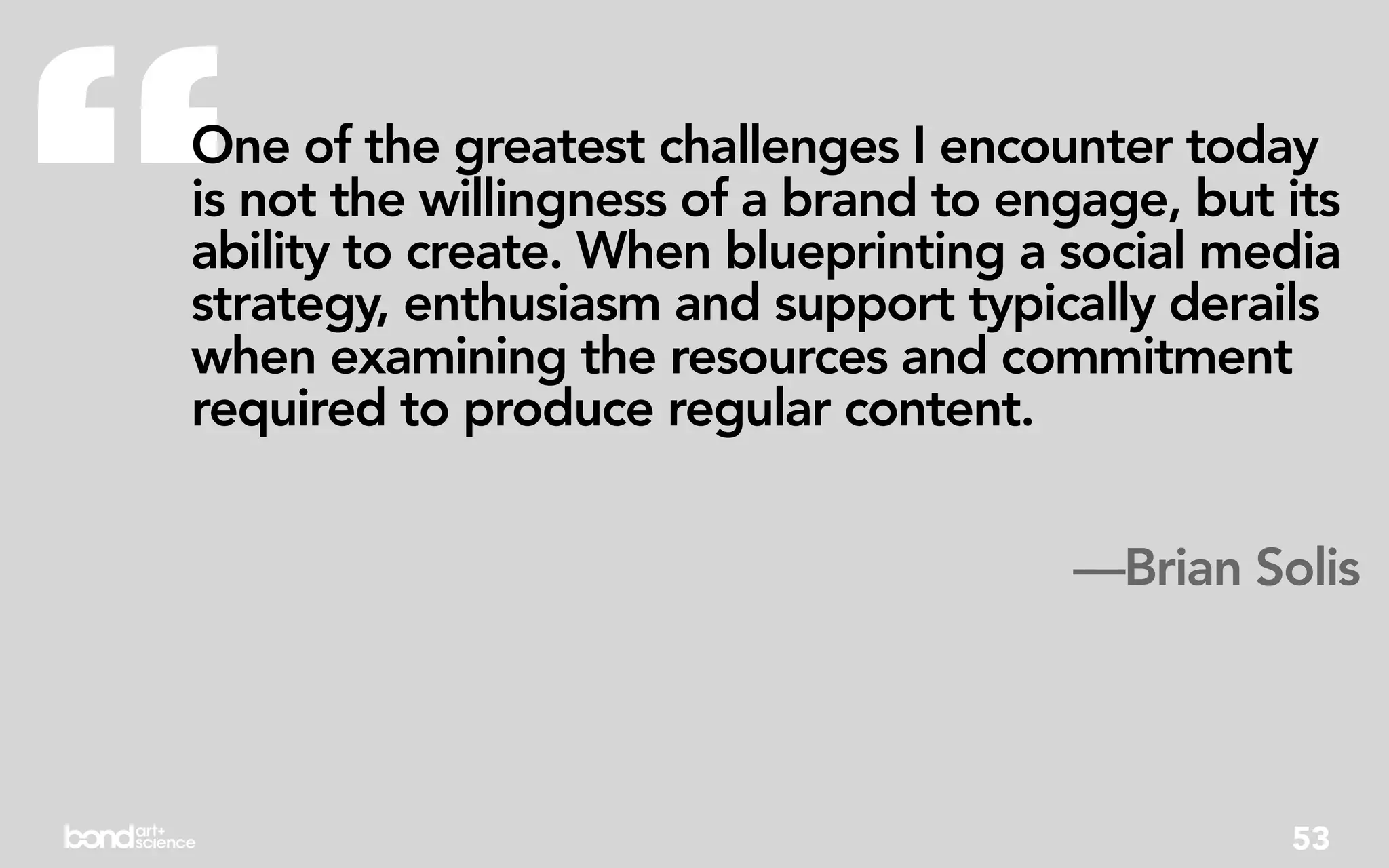 “
One of the greatest challenges I encounter today
is not the willingness of a brand to engage, but its
ability to create. When blueprinting a social media
strategy, enthusiasm and support typically derails
when examining the resources and commitment
required to produce regular content.


                                       —Brian Solis




                                                 53
 