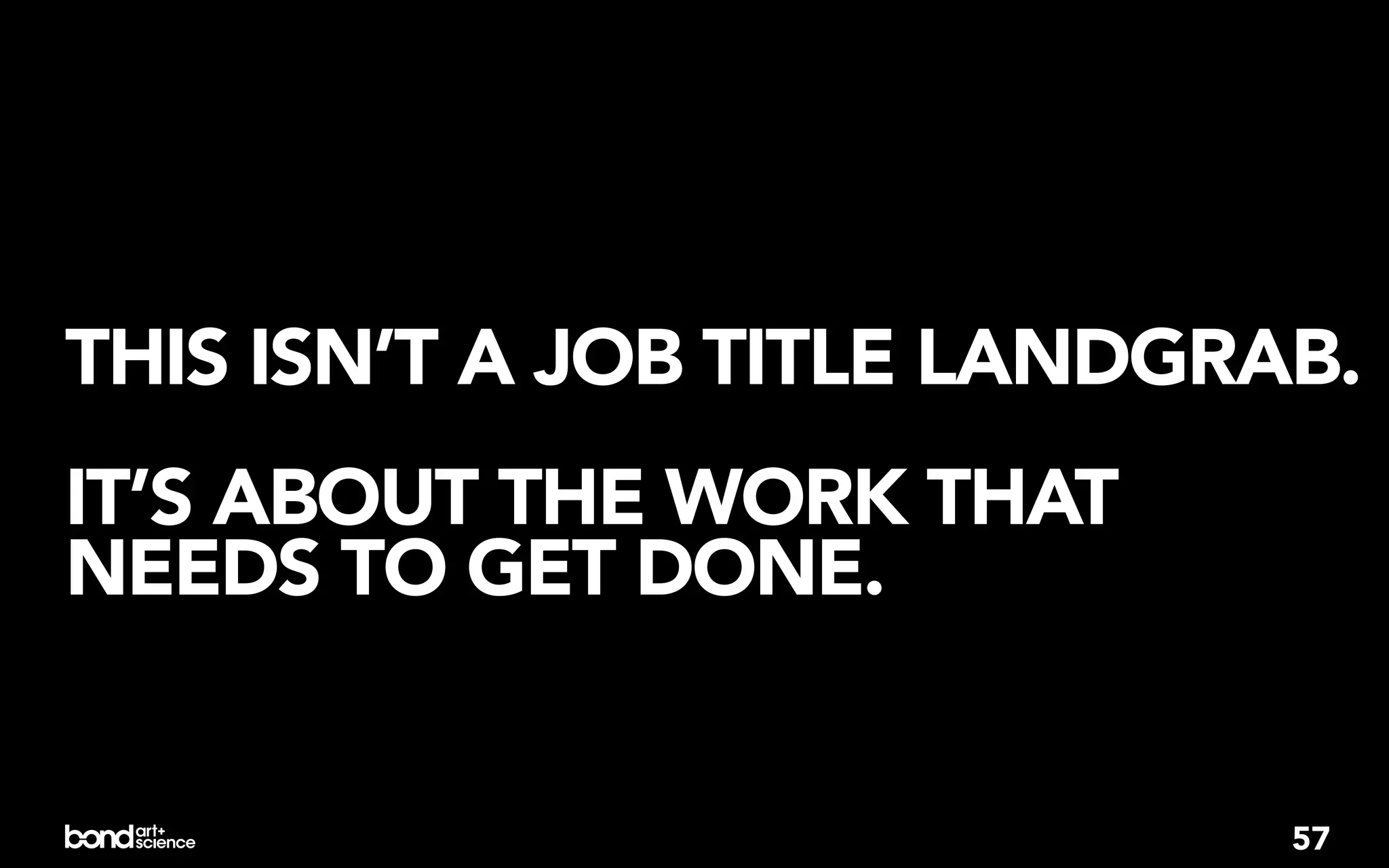 THIS ISN’T A JOB TITLE LANDGRAB.
IT’S ABOUT THE WORK THAT
NEEDS TO GET DONE.


                              57
 