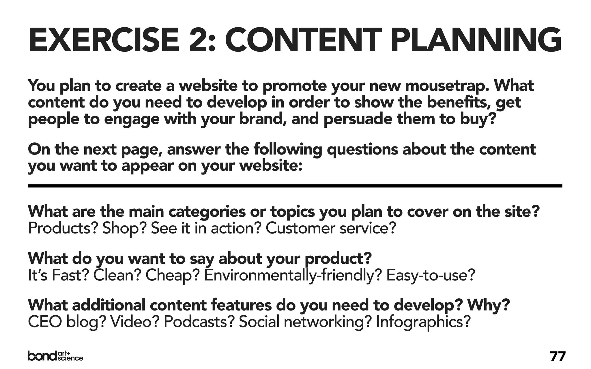 EXERCISE 2: CONTENT PLANNING
You plan to create a website to promote your new mousetrap. What
content do you need to develop in order to show the benefits, get
people to engage with your brand, and persuade them to buy?
On the next page, answer the following questions about the content
you want to appear on your website:

What are the main categories or topics you plan to cover on the site?
Products? Shop? See it in action? Customer service?
What do you want to say about your product?
It’s Fast? Clean? Cheap? Environmentally-friendly? Easy-to-use?
What additional content features do you need to develop? Why?
CEO blog? Video? Podcasts? Social networking? Infographics?

                                                                        77
 