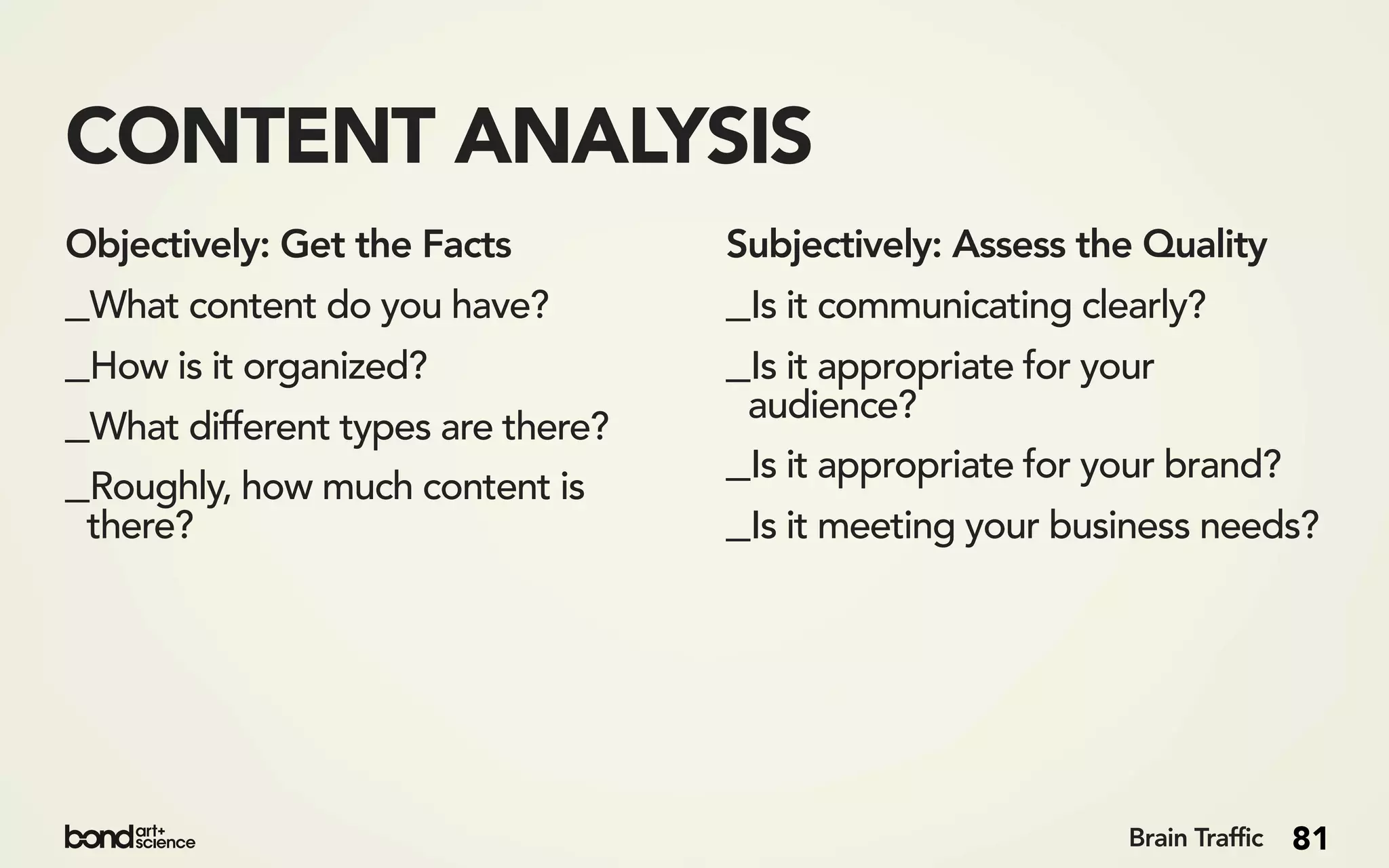 CONTENT ANALYSIS
Objectively: Get the Facts         Subjectively: Assess the Quality
_What content do you have?         _Is it communicating clearly?
_How is it organized?              _Is it appropriate for your
_What different types are there?    audience?

_Roughly, how much content is      _Is it appropriate for your brand?
 there?                            _Is it meeting your business needs?




                                                           Brain Traffic   81
 