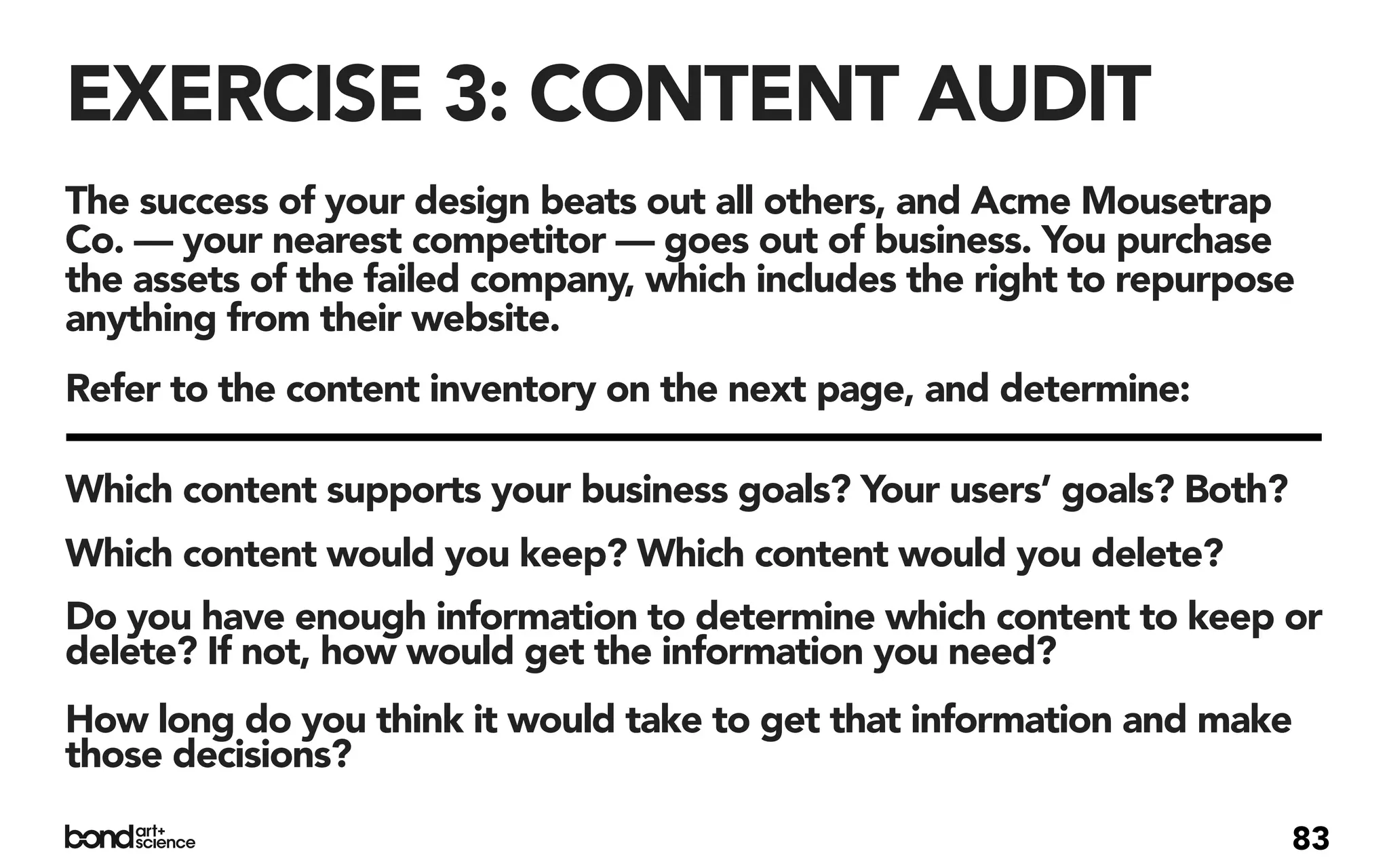 EXERCISE 3: CONTENT AUDIT
The success of your design beats out all others, and Acme Mousetrap
Co. — your nearest competitor — goes out of business. You purchase
the assets of the failed company, which includes the right to repurpose
anything from their website.
Refer to the content inventory on the next page, and determine:

Which content supports your business goals? Your users’ goals? Both?
Which content would you keep? Which content would you delete?
Do you have enough information to determine which content to keep or
delete? If not, how would get the information you need?
How long do you think it would take to get that information and make
those decisions?

                                                                       83
 