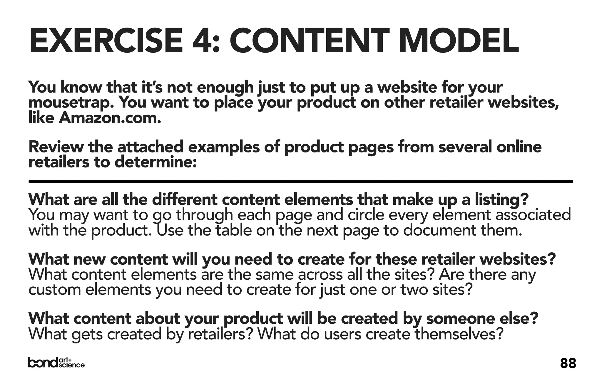 EXERCISE 4: CONTENT MODEL
You know that it’s not enough just to put up a website for your
mousetrap. You want to place your product on other retailer websites,
like Amazon.com.
Review the attached examples of product pages from several online
retailers to determine:

What are all the different content elements that make up a listing?
You may want to go through each page and circle every element associated
with the product. Use the table on the next page to document them.
What new content will you need to create for these retailer websites?
What content elements are the same across all the sites? Are there any
custom elements you need to create for just one or two sites?
What content about your product will be created by someone else?
What gets created by retailers? What do users create themselves?
                                                                         88
 