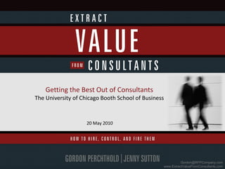 Getting the Best Out of Consultants
The University of Chicago Booth School of Business


                    20 May 2010




                                                           Gordon@RFPCompany.com
                                                 www.ExtractValueFromConsultants.com
 