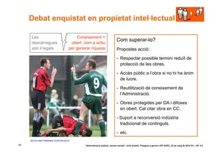 Debat enquistat en propietat intel·lectual

      Les                                         Coneixement =
                                                                                    Com superar-lo?
      descàrregues                             obert, com a actiu
      són il·legals                           per generar riquesa                   Propostes acció:

                                                                                    - Respectar possible termini reduït de
                                                                                      protecció de les obres.

                                                                                    - Accés públic a l’obra si no hi ha ànim
                                                                                      de lucre.

                                                                                    - Reutilització de coneixement de
                                                                                      l’Administració.

                                                                                    - Obres protegides per DA i difoses
                                                                                      en obert. Cal citar obra en CC.

                                                                                    - Suport a reconversió indústria
                                                                                      tradicional de continguts.

                                                                                    - etc.
     30173-ni_web © MarkHaertl. CC BY-NC-SA 2.0

26                                                    “Administració pública i xarxes socials” Jordi Graells. Postgrau e-govern UPF-EAPC, 20 de maig de 2010 CC – BY 3.0
 