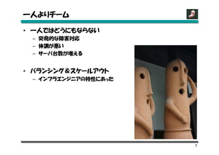 一人よりチーム

• 一人ではどうにもならない
 – 突発的な障害対応
 – 体調が悪い
 – サーバ台数が増える


• バランシング＆スケールアウト
 – インフラエンジニアの特性にあった




                      7
 