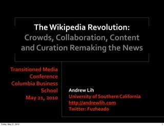 The Wikipedia Revolution:
                        Crowds, Collaboration, Content 
                       and Curation Remaking the News

         Transitioned Media 
                 Conference
         Columbia Business 
                     School        Andrew Lih
               May 21, 2010        University of Southern California
                                   http://andrewlih.com
                                   Twitter: Fuzheado

Friday, May 21, 2010                                                   1
 