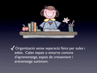 ✓Organització sense separació física per aules i
  edats. Calen espais o entorns comuns
  d’aprenentatge, espais de creixement i
  arenentatge autònom.
 