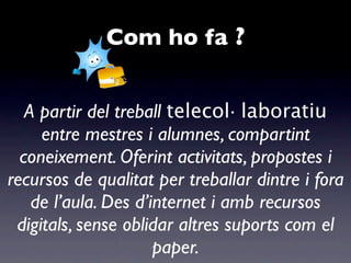 Com ho fa ?


   A partir del treball telecol· laboratiu
     entre mestres i alumnes, compartint
  coneixement. Oferint activitats, propostes i
recursos de qualitat per treballar dintre i fora
    de l’aula. Des d’internet i amb recursos
 digitals, sense oblidar altres suports com el
                      paper.
 